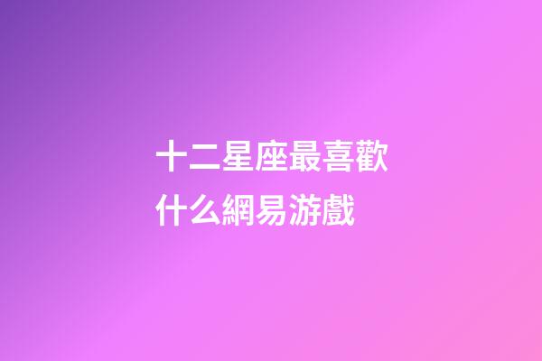 十二星座最喜歡什么網易游戲-第1張-星座運勢-玄機派