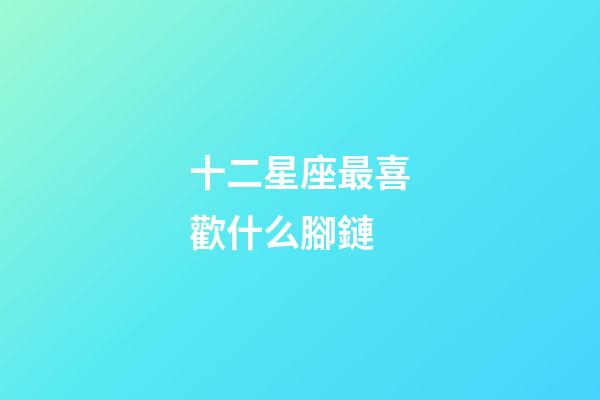 十二星座最喜歡什么腳鏈-第1張-星座運勢-玄機派