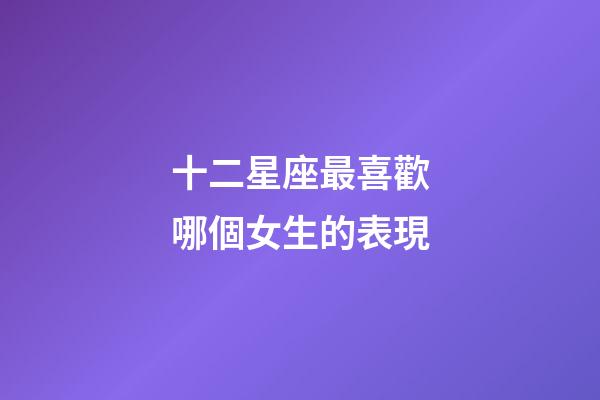 十二星座最喜歡哪個女生的表現-第1張-星座運勢-玄機派