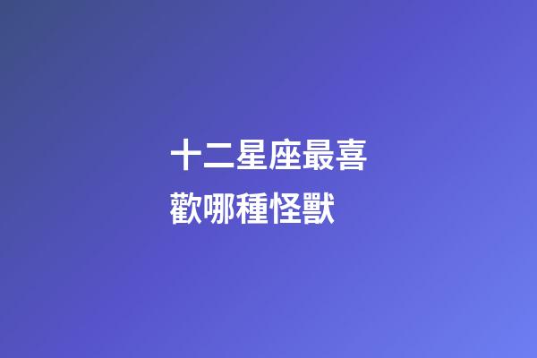 十二星座最喜歡哪種怪獸-第1張-星座運(yùn)勢(shì)-玄機(jī)派