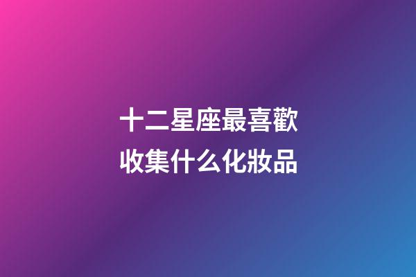 十二星座最喜歡收集什么化妝品-第1張-星座運勢-玄機派