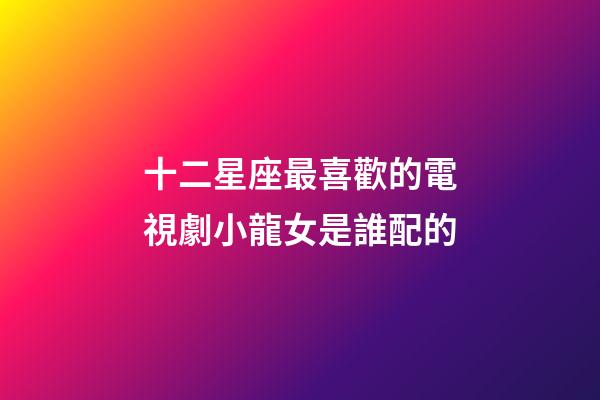 十二星座最喜歡的電視劇小龍女是誰配的