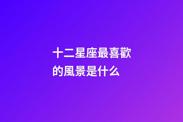 十二星座最喜歡的風景是什么-第1張-星座運勢-玄機派