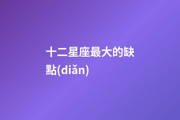 十二星座最大的缺點(diǎn)-第1張-星座運(yùn)勢-玄機(jī)派