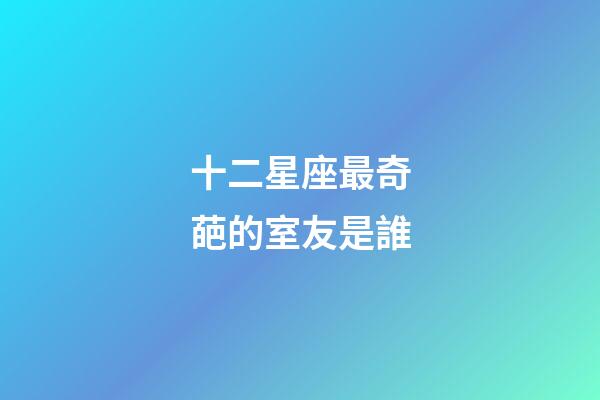 十二星座最奇葩的室友是誰