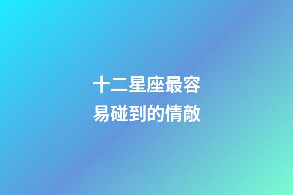 十二星座最容易碰到的情敵-第1張-星座運(yùn)勢(shì)-玄機(jī)派
