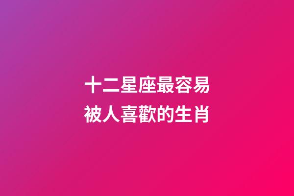 十二星座最容易被人喜歡的生肖-第1張-星座運勢-玄機派