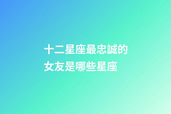 十二星座最忠誠的女友是哪些星座-第1張-星座運勢-玄機派
