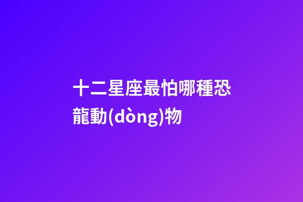 十二星座最怕哪種恐龍動(dòng)物-第1張-星座運(yùn)勢(shì)-玄機(jī)派