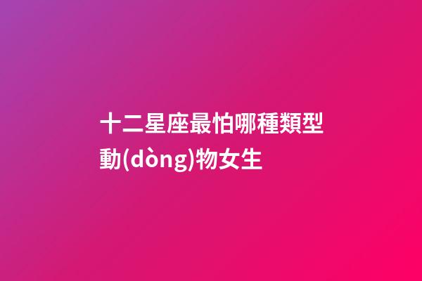 十二星座最怕哪種類型動(dòng)物女生-第1張-星座運(yùn)勢(shì)-玄機(jī)派