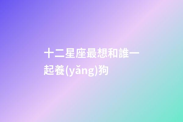 十二星座最想和誰一起養(yǎng)狗-第1張-星座運勢-玄機派