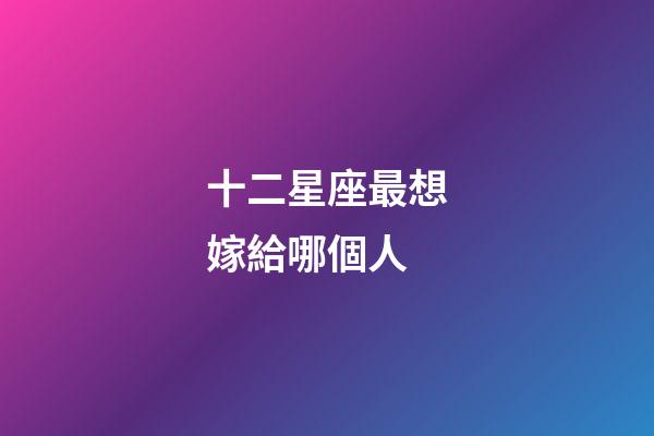 十二星座最想嫁給哪個人-第1張-星座運勢-玄機派