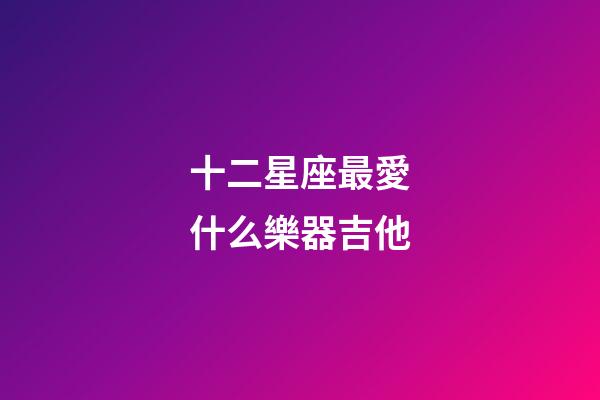 十二星座最愛什么樂器吉他-第1張-星座運勢-玄機派