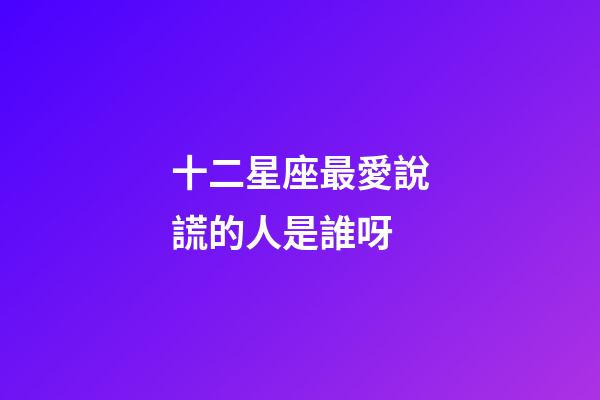 十二星座最愛說謊的人是誰呀-第1張-星座運勢-玄機派