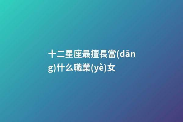 十二星座最擅長當(dāng)什么職業(yè)女-第1張-星座運勢-玄機派