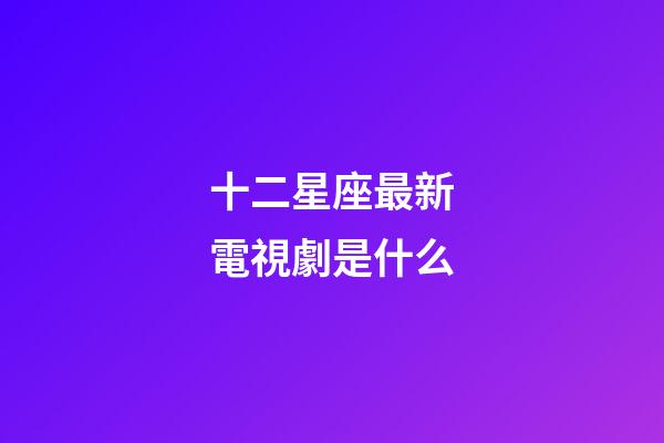 十二星座最新電視劇是什么-第1張-星座運(yùn)勢(shì)-玄機(jī)派