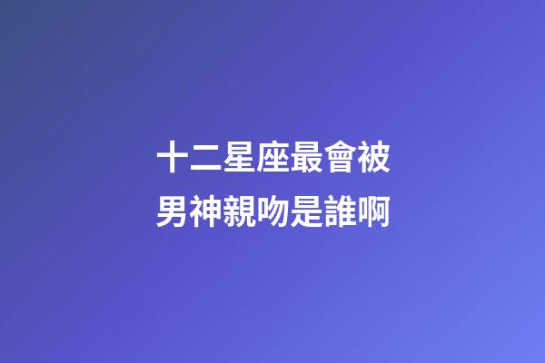 十二星座最會被男神親吻是誰啊-第1張-星座運勢-玄機派