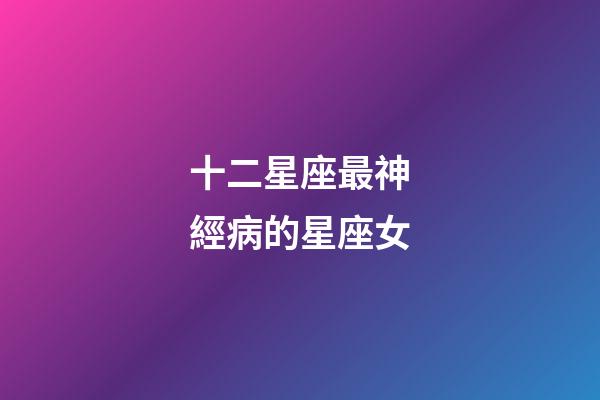十二星座最神經病的星座女-第1張-星座運勢-玄機派