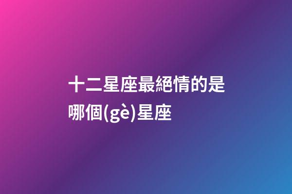 十二星座最絕情的是哪個(gè)星座-第1張-星座運(yùn)勢(shì)-玄機(jī)派