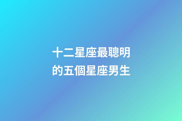 十二星座最聰明的五個星座男生-第1張-星座運勢-玄機派