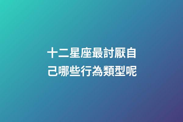 十二星座最討厭自己哪些行為類型呢-第1張-星座運勢-玄機派