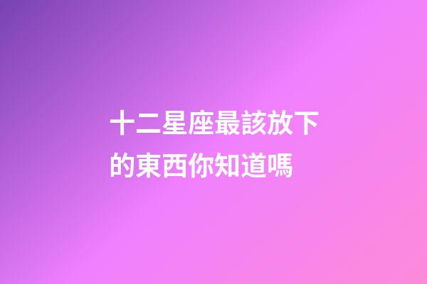 十二星座最該放下的東西你知道嗎-第1張-星座運勢-玄機派