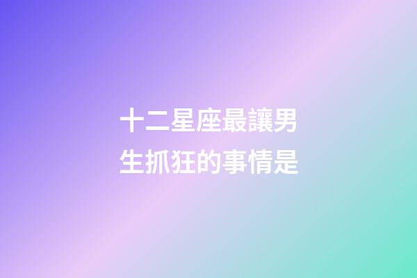 十二星座最讓男生抓狂的事情是-第1張-星座運勢-玄機派