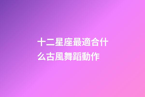 十二星座最適合什么古風舞蹈動作-第1張-星座運勢-玄機派