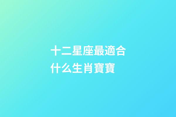 十二星座最適合什么生肖寶寶-第1張-星座運勢-玄機派