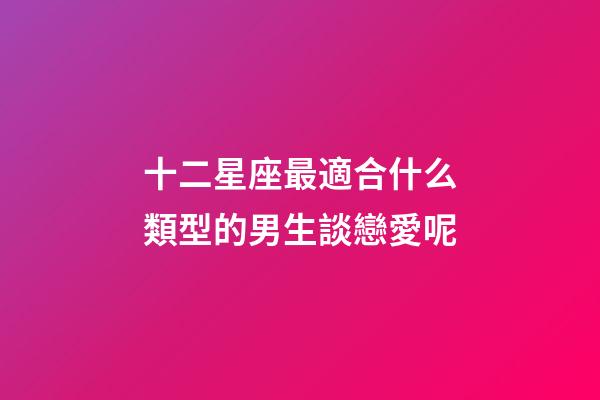 十二星座最適合什么類型的男生談戀愛呢-第1張-星座運勢-玄機派