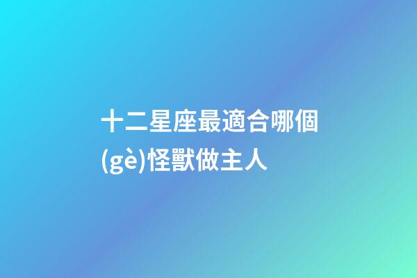 十二星座最適合哪個(gè)怪獸做主人-第1張-星座運(yùn)勢(shì)-玄機(jī)派
