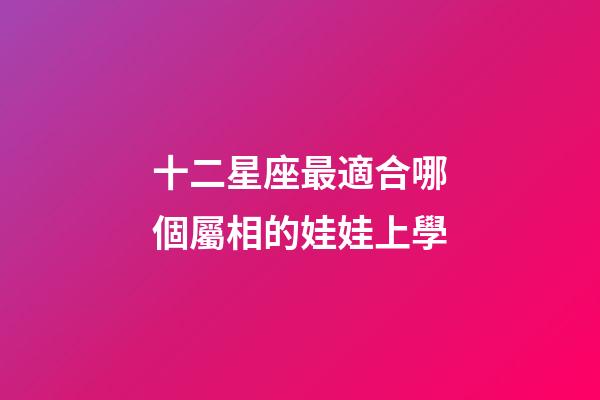 十二星座最適合哪個屬相的娃娃上學-第1張-星座運勢-玄機派