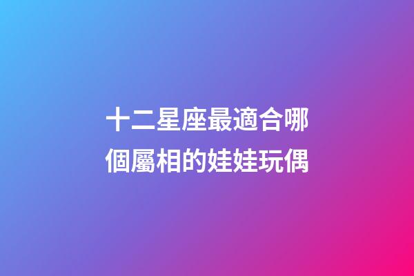 十二星座最適合哪個屬相的娃娃玩偶-第1張-星座運勢-玄機派