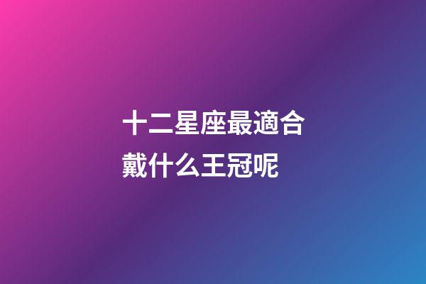 十二星座最適合戴什么王冠呢-第1張-星座運勢-玄機派