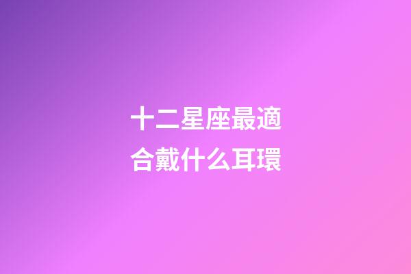 十二星座最適合戴什么耳環-第1張-星座運勢-玄機派
