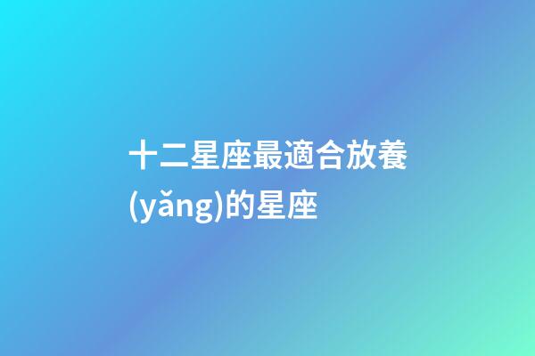 十二星座最適合放養(yǎng)的星座-第1張-星座運(yùn)勢-玄機(jī)派