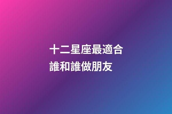十二星座最適合誰和誰做朋友-第1張-星座運勢-玄機派