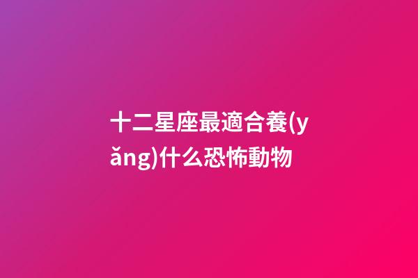 十二星座最適合養(yǎng)什么恐怖動物-第1張-星座運勢-玄機派