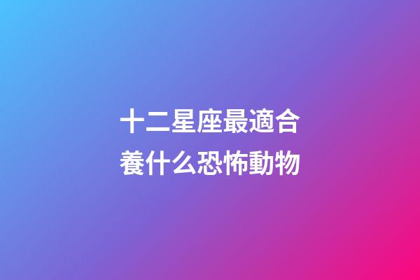十二星座最適合養什么恐怖動物-第1張-星座運勢-玄機派