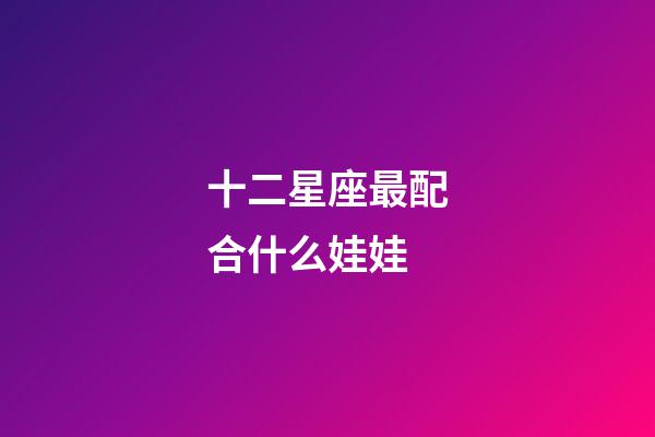 十二星座最配合什么娃娃-第1張-星座運勢-玄機派