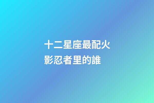 十二星座最配火影忍者里的誰-第1張-星座運勢-玄機派