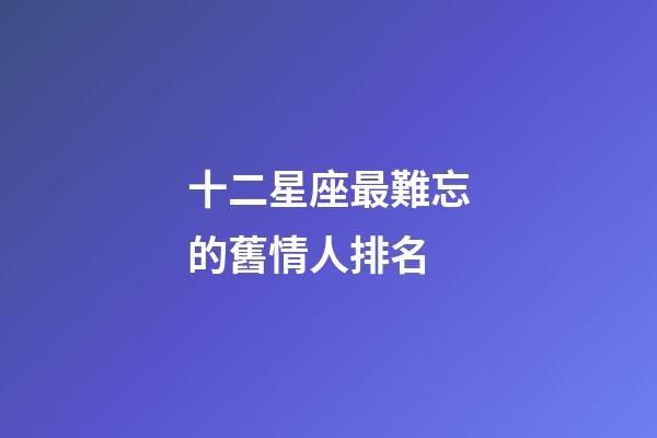 十二星座最難忘的舊情人排名-第1張-星座運(yùn)勢(shì)-玄機(jī)派
