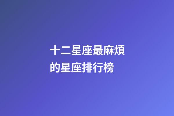 十二星座最麻煩的星座排行榜-第1張-星座運勢-玄機派