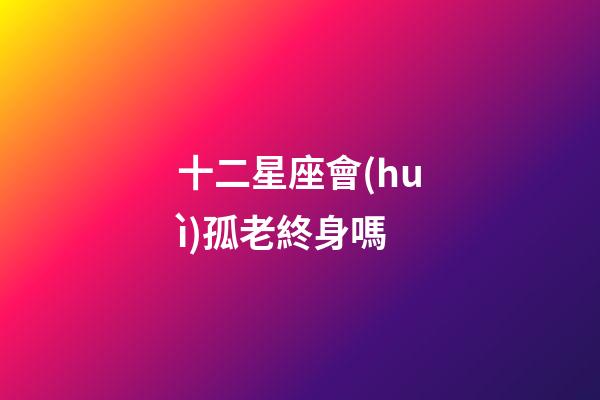 十二星座會(huì)孤老終身嗎-第1張-星座運(yùn)勢-玄機(jī)派