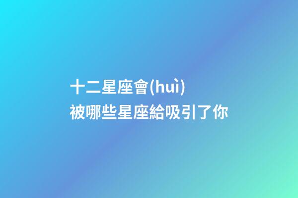 十二星座會(huì)被哪些星座給吸引了你-第1張-星座運(yùn)勢(shì)-玄機(jī)派