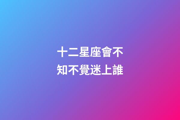 十二星座會不知不覺迷上誰-第1張-星座運勢-玄機派