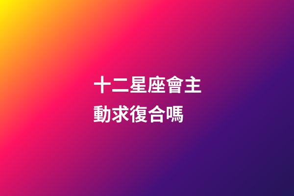 十二星座會主動求復合嗎-第1張-星座運勢-玄機派