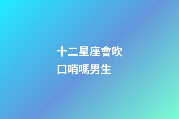 十二星座會吹口哨嗎男生-第1張-星座運勢-玄機派