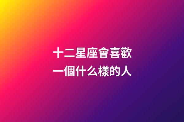 十二星座會喜歡一個什么樣的人-第1張-星座運勢-玄機派