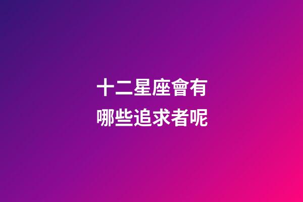 十二星座會有哪些追求者呢-第1張-星座運勢-玄機派